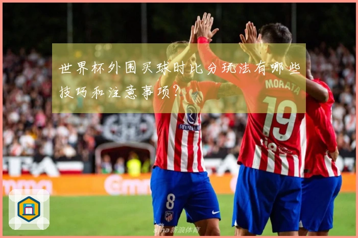 世界杯外围买球时比分玩法有哪些技巧和注意事项？